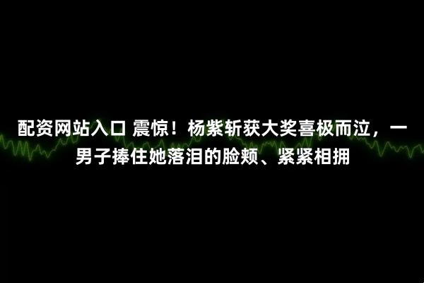 配资网站入口 震惊！杨紫斩获大奖喜极而泣，一男子捧住她落泪的脸颊、紧紧相拥