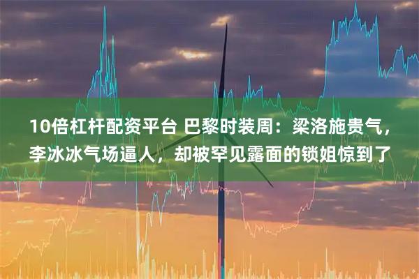 10倍杠杆配资平台 巴黎时装周：梁洛施贵气，李冰冰气场逼人，却被罕见露面的锁姐惊到了