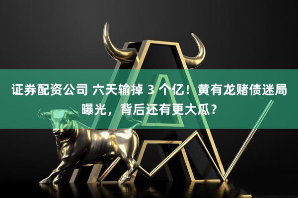 证券配资公司 六天输掉 3 个亿！黄有龙赌债迷局曝光，背后还有更大瓜？