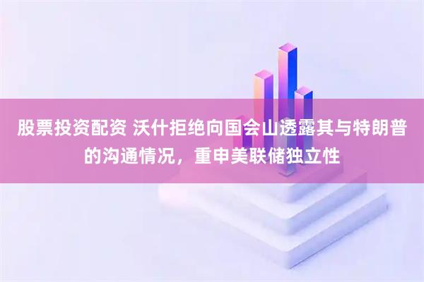 股票投资配资 沃什拒绝向国会山透露其与特朗普的沟通情况，重申美联储独立性