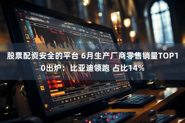 股票配资安全的平台 6月生产厂商零售销量TOP10出炉：比亚迪领跑 占比14%