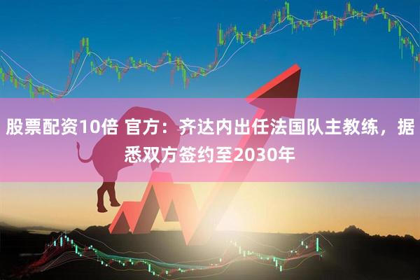 股票配资10倍 官方：齐达内出任法国队主教练，据悉双方签约至2030年