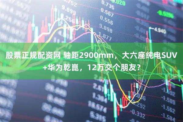 股票正规配资网 轴距2900mm，大六座纯电SUV+华为乾崑，12万交个朋友？