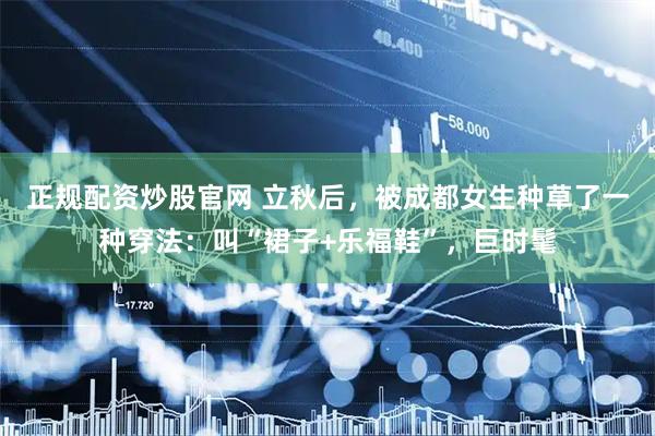 正规配资炒股官网 立秋后，被成都女生种草了一种穿法：叫“裙子+乐福鞋”，巨时髦