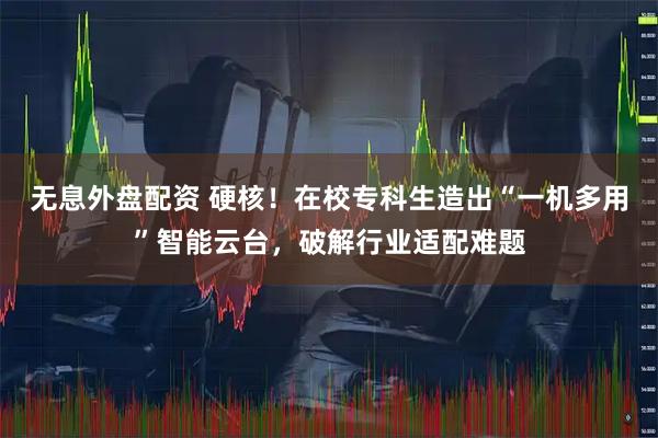 无息外盘配资 硬核！在校专科生造出“一机多用”智能云台，破解行业适配难题